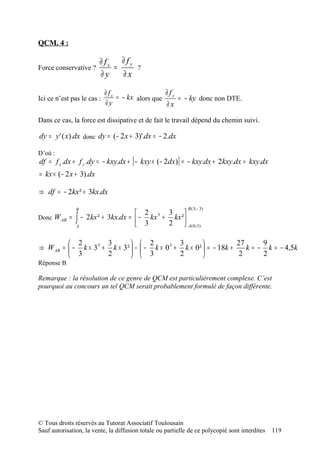 QCM. 4 :

                         ∂ fx ∂ f y
Force conservative ?         =          ?
                         ∂y    ∂x

                            ∂ fx                 ∂f
Ici ce n’est pas le cas :        = − kx alors que y = − ky donc non DTE.
                            ∂y                   ∂x

Dans ce cas, la force est dissipative et de fait le travail dépend du chemin suivi.

dy = y ' ( x).dx donc dy = (− 2 x + 3)'.dx = − 2.dx

D’où :
df = f x .dx + f y .dy = − kxy.dx + [ − kxy × (− 2dx)] = − kxy.dx + 2kxy.dx = kxy.dx
= kx × (− 2 x + 3).dx

⇒ df = − 2kx² + 3kx.dx

               B                                             B ( 3; − 3)
                                    2       3     
Donc W AB   = ∫ − 2kx ² + 3kx.dx =  − kx 3 + kx ² 
              A                     3       2      A ( 0; 3)

          2         3         2            3                  27      9
⇒ W AB =  − k × 33 + k × 3²  −  − k × 0 3 + k × 0²  = − 18k +    k = − k = − 4,5k
          3         2         3            2                   2      2
Réponse B

Remarque : la résolution de ce genre de QCM est particulièrement complexe. C’est
pourquoi au concours un tel QCM serait probablement formulé de façon différente.




© Tous droits réservés au Tutorat Associatif Toulousain
Sauf autorisation, la vente, la diffusion totale ou partielle de ce polycopié sont interdites   119
 