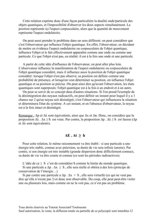 Cette relation exprime donc d'une façon particulière la dualité onde/particule des
objets quantiques, et l'impossibilité d'observer les deux aspects simultanément. La
position représente içi l'aspect corpusculaire, alors que la quantité de mouvement
représente l'aspect ondulatoire.

   On peut aussi prendre le problème dans un sens différent: on peut considérer que
c'est l'observateur qui influence l'objet quantique. En effet, l'observateur, en décidant
de mettre en évidence l'aspect ondulatoire ou corpusculaire de l'objet quantique,
influence l'objet et le fait effectivement apparaître comme une onde ou comme une
particule. Ce que l'objet n'est pas, en réalité: il est à la fois une onde et une particule.

    A partir de cette idée d'influence de l'observateur, on peut aller plus loin.
L'observateur influence la manifestation de l'aspect ondulatoire ou corpusculaire de
l'objet quantique considéré, mais il influence aussi la position de l'objet quantique
considéré: lorsque l'objet n'est pas observé, sa position est définie comme une
probabilité de présence, et lorsqu'on veut déterminer sa position, on influence l'objet
quantique et sa position se précise. On peut ainsi dire qu'avant l'observation, les états
quantiques sont superposés: l'objet quantique est à la fois à un endroit et à un autre.
    On peut se servir de ce concept dans d'autres situations. Si l'on prend l'exemple de
la désintégration des noyaux radioactifs, on peut définir un instant pour lequel il y a 1
chance sur 2 qu'un noyau soit désintégré; c'est l'observateur qui influencera la situation
et déterminera l'état du système. A cet instant, et en l'absence d'observateur, le noyau
est à la fois intact et désintégré.

Remarque : Δp et Δλ sont équivalents, ainsi que Δx et Δυ. Donc, on considère que la
proposition Δλ . Δx ≥ ħ est vraie. Par contre, la proposition Δp . Δλ ≥ ħ est fausse (Δp
et Δλ sont équivalents).


                                       ΔE . Δt ≥ ħ

   Pour cette relation, le même raisonnement va être établi : si une particule a une
énergie très stable, connue avec précision, sa durée de vie sera infinie (atome). Par
contre, si son énergie est très instable (grande dispersion donc difficilement connue),
sa durée de vie va être courte et connue (ce sont les périodes radioactives).

   L’idée de ce ≥ ħ c’est de considérer ħ comme la limite du monde quantique.
   Si une particule a Δp . Δx ≥ ħ , elle sera réelle et obéira à des lois (principe de
conservation de l’énergie…)
   Si par contre une particule a Δp . Δx < ħ , elle sera virtuelle (ce qui ne veut pas
dire qu’elle n’existe pas !) et donc non observable. Du coup, elle peut peut-être violer
une ou plusieurs lois, mais comme on ne la voit pas, ce n’est pas un problème.




Tous droits réservés au Tutorat Associatif Toulousain
Sauf autorisation, la vente, la diffusion totale ou partielle de ce polycopié sont interdites 12
 