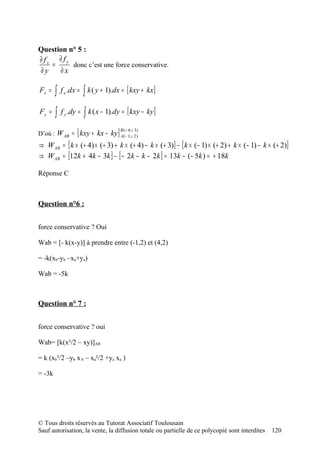 Question n° 5 :
∂ fx ∂ fy
    =     donc c’est une force conservative.
∂y    ∂x

Fx =    ∫   f x .dx =   ∫ k ( y + 1).dx = [ kxy + kx]
Fy =    ∫   f y .dy =   ∫ k ( x − 1).dy = [ kxy − ky ]
                   [
D’où : W AB = kxy + kx − ky           ] B(( +− 4;;++ 23))
                                        A 1

⇒ W AB = [ k × (+ 4) × (+ 3) + k × (+ 4) − k × (+ 3)] − [ k × (− 1) × (+ 2) + k × (− 1) − k × (+ 2)]
⇒ W AB = [12k + 4k − 3k ] − [ − 2k − k − 2k ] = 13k − (− 5k ) = + 18k

Réponse C



Question n°6 :


force conservative ? Oui

Wab = [- k(x-y)] à prendre entre (-1,2) et (4,2)

= -k(xb-yb –xa+ya)

Wab = -5k



Question n° 7 :


force conservative ? oui

Wab= [k(x²/2 – xy)]AB

= k (xb²/2 –yb x b – xa²/2 +ya xa )

= -3k




© Tous droits réservés au Tutorat Associatif Toulousain
Sauf autorisation, la vente, la diffusion totale ou partielle de ce polycopié sont interdites   120
 