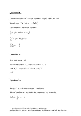 Question n°8 :


On demande de dériver 2 fois par rapport à x ce que l’on fait à la suite

Rappel :    ∂ x∂ y∂ x = ∂ x ²∂ y = ∂ y∂ x ²

On commence à dériver par rapport à x :

∂f
   = 2 y ² + 2 x ln y + 2e x + 3 y
∂x

∂²f
     = 2 y ² + 2 ln( y ) + 4e 2 x
∂ x²

 ∂3f           2
        = 4y +
∂ x²∂ y        y



Question n°9 :


force conservative, oui

Wab= [-k(x²/2+xy + y²/2)]AB entre A(3,-1) et B(2,2)

= - k( xb²/2 +xbyb + yb²/2) – (xa²/2 +xaya+ ya²/2)

= -6k



Question n° 10 :



Il s’agit ici de dériver une fonction à 2 variables.

Il faut d’abord dériver par rapport à x, puis dériver par rapport à y.

∂ f ( x, y ) 2
            = − 2 xy + y
    ∂x       y




© Tous droits réservés au Tutorat Associatif Toulousain
Sauf autorisation, la vente, la diffusion totale ou partielle de ce polycopié sont interdites   121
 