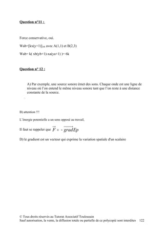 Question n°11 :



Force conservative, oui.

Wab=[kx(y+1)]AB avec A(1,1) et B(2,3)

Wab= k( xb(yb+1)-xa(ya+1) )= 6k



Question n° 12 :



                                    A) Par exemple, une source sonore émet des sons. Chaque onde est une ligne de
                                    niveau où l’on entend le même niveau sonore tant que l’on reste à une distance
                                    constante de la source.
        z


                 grad f P=m v


        jk
             i                  y
    x




B) attention !!!

L’énergie potentielle a un sens opposé au travail,

Il faut se rappeler que                              F = − grad Ep
D) le gradient est un vecteur qui exprime la variation spatiale d'un scalaire




© Tous droits réservés au Tutorat Associatif Toulousain
Sauf autorisation, la vente, la diffusion totale ou partielle de ce polycopié sont interdites                   122
 
