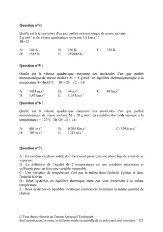 Question n°4:

Quelle est la température d'un gaz parfait monoatomique de masse molaire :
2 g.mol-1 et de vitesse quadratique moyenne 1,8 km.s-1 ?
3R=25

A:     144 K                   B:      260 K                  C:      320 K.
D:     1565 K                  E:      259800 K.


Question n°5 :

Quelle est la vitesse quadratique moyenne des molécules d'un gaz parfait
monoatomique de masse molaire M = 4 g.mol -1 en équilibre thermodynamique à la
température T= 46,85°C 3R = 25   2 = 1,41

A:     1414 m.s-1              B:      44m.s-1                C:      481m.s-1
D:     1,41 km.s-1             E:      1,05 km.s-1

Question n°6 :

Quelle est la vitesse quadratique moyenne des molécules d'un gaz parfait
monoatomique de masse molaire M = 20 g.mol -1 en équilibre thermodynamique à la
température t = 127°C 3R=25 2 = 1,41

A:     401 m.s-1               B:      0.705 Km.s-1                            C: 529,6 m.s-1
D:     705 m.s-1               E:      1023 m.s-1



Question n°7:

A : Un système en phase solide doit forcément passer par une phase liquide avant de se
vaporiser.
B : La définition de l’égalité de 2 températures est une condition nécessaire et
suffisante pour en faire une variable mesurable.
C : Une variation de température n'est pas la même dans l'échelle Celsius et dans
l'échelle Kelvin.
D : Deux systèmes en équilibre thermique entre eux sont forcément à la même
température.
E : Deux systèmes en équilibre thermique contiennent forcément la même quantité de
chaleur




© Tous droits réservés au Tutorat Associatif Toulousain
Sauf autorisation, la vente, la diffusion totale ou partielle de ce polycopié sont interdites   125
 