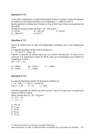 Question n° 12 :

A très basse température, la capacité thermique molaire à volume constant du chlorure
de sodium est une fonction linéaire de la température: cv=2000.T (J.mol-1).
Quelle quantité de chaleur faut-il fournir à 10 g de NaCl pour élever sa température de
20 à 40 K.
On donne la masse molaire du NaCl : M = 58,5 g.mol-1.
A : 205 kJ                 B : 136,7 kJ                C: 410 kJ
            4
D : 1200.10 J              E: 6837 J


Question n° 13 :

Calcul de chaleur dans le cadre d'un phénomène calorifique pur et sans changement
d'état.
La capacité thermique molaire d'un corps pur est:
c = 17+20.10-3T J.mol-1. K-1
Calculer la quantité de chaleur reçue par un système constitué par 2,5 moles de ce
corps pur à la température initiale de 360 K, dans une transformation qui amènera sa
température à 260 K.
2,6² - 3,6² = - 6,2

A: - 4000 J            B : - 2320 J           C : - 5800 J
D: - 5550 J            E : - 2700 J.


Question n° 14 :

La capacité thermique molaire du dioxyde de carbone est :
C = a + b.l0-3. T + c.l0-6.T2 cal.mol-l.K-l
avec a = 7, 70        b = 5,3       c = -0,83.

Calculer la quantité de chaleur que doit recevoir 11g de CO 2 pour que sa température
s'élève de 280 K à 300 K.
Masse molaire du CO2 : M = 44 g.mol-1.
3² − 2.8² = 1.16
33 − 2.8 3 = 5.1

A. 183 cal
B. 31 cal
C. 39 cal
D. 46 cal
E. 9,3 cal




© Tous droits réservés au Tutorat Associatif Toulousain
Sauf autorisation, la vente, la diffusion totale ou partielle de ce polycopié sont interdites   127
 
