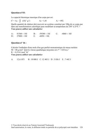 Question n°15:

La capacité thermique massique d'un corps pur est:
C' = A0 - A1 (J.K-1.g-1)               A0 = 1,41              A1 = 492.
           T
Quelle quantité de chaleur doit recevoir un système constitué par 100g de ce corps pur
dans une transformation calorifique pure modifiant sa température de 250° à 25°C ?
Vous pouvez utiliser une calculatrice

A:     81560 ± 10J             B:      -59380 ± 10J           C:      -4060 ± 10J
D:     27800 ± 10J             E:      -6050 ± 10J.


Question n° 16 :

Calculer l'enthalpie d'une mole d'un gaz parfait monoatomique de masse molaire
M = 40 g.mol-1 dont la vitesse quadratique moyenne est v* = 610 m.s-1
R = 8,314 J.mol-1.K-1
Vous pouvez utiliser une calculatrice

A      12,4.106J       B : 10 000 J C :12 403 J D : 5 856 J           E : 7 442 J




© Tous droits réservés au Tutorat Associatif Toulousain
Sauf autorisation, la vente, la diffusion totale ou partielle de ce polycopié sont interdites   128
 