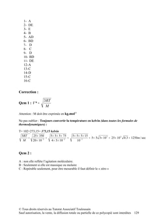 1- A
   2- DE
   3- E
   4- B
   5- AD
   6- BD
   7- D
   8- C
   9- D
   10- BD
   11- DE
   12-A
   13-C
   14-D
   15-C
   16-C


Correction :

                    3RT
Qcm 1 : V * =
                     M
Attention : M doit être exprimée en kg.mol-1

Ne pas oublier : Toujours convertir la température en kelvin (dans toutes les formules de
thermodynamiques) :

T= 102+273,15= 375,15 kelvin
 3RT     25 × 350     5 × 5 × 5 × 75        5 × 5 × 5 × 15
      =          −3
                    =                 =                    = 5 × 5 3 × 10 3 = 25 × 10 2 0.3 = 1250m / sec
   M     20 × 10       4 × 5 × 10 − 3           10 − 3



Qcm 2 :

A : non elle reflète l’agitation moléculaire.
B : Seulement si elle est massique ou molaire
C : Repérable seulement, pour être mesurable il faut définir le « zéro »




© Tous droits réservés au Tutorat Associatif Toulousain
Sauf autorisation, la vente, la diffusion totale ou partielle de ce polycopié sont interdites   129
 