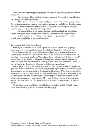 Pour conclure, on peut opposer physique classique et physique quantique sur bien
des points.
       ▪ Le continuum d'énergie de la physique classique s'oppose à la quantification
de l'énergie des objets quantiques.
       ▪ Alors qu'en physique classique les objets peuvent etre localisés précisément,
les objets quantiques ne peuvent etre localisés que par des probabilités de présence, et
ce à cause de la dualité onde-particule et de la fonction d'onde. De plus, les objets
quantiques peuvent etre dans des états superposés.
       ▪ La séparabilité de la physique classique est niée par l'indiscernabilité des
objets quantiques, mais aussi par l'influence de l'observateur sur l'objet observé.
       ▪ Enfin, l'ensemble des principes de la physique quantique s'opposent au
principe de causalité de la physique classique.


Le paradoxe du Chat de Schrodinger
   On conçoit mal quelle est la limite à partir de laquelle les lois de la physique
quantique sont valables, et la limite au-delà de laquelle ces lois ne le sont plus.
   Cette interrogation est remarquablement exprimée par le paradoxe du chat de
Schrodinger: on place un chat dans une boite, close, inaccessible à l'observation. On
installe un mécanisme qui, lorsqu'il est déclenché, a 1 chance sur 2 de tuer le chat. Ce
mécanisme est particulier, et il dépend de la désintégration de noyaux radioactifs.
Cette désintégration dépend des lois quantiques que l'on a vues auparavant. Ainsi, la
survie du chat est directement liée avec un phénomène quantique.
   Que se passe–t il alors ? Eh bien on ne sait pas si le mécanisme s'est déclenché ou
pas, c'est à dire si les noyaux radioactifs se sont désintégrés ou non; ne sachant pas, on
considère que ces noyaux sont à la fois intacts et désintégrés. C'est là que le paradoxe
intervient: le chat se retrouve dans la meme situation que les noyaux radioactifs, alors
qu'il ne répond pas aux lois quantiques. On ne sait pas si le chat est mort ou vivant,
donc on considère que le chat est mort ET vivant. Et si on veut ouvrir la boite, pour
savoir ? Eh bien on va effectivement influencer le chat et déterminer s'il est mort ou
vivant.
   Ce paradoxe montre qu'il nous est difficile de considérer les lois de la physique
quantique comme applicables au monde macroscopique.




Tous droits réservés au Tutorat Associatif Toulousain
Sauf autorisation, la vente, la diffusion totale ou partielle de ce polycopié sont interdites 13
 