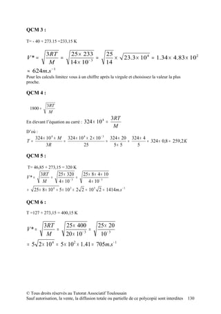 QCM 3 :

T= - 40 + 273.15 =233,15 K

      3RT                  25 × 233             25
V* =         =                         =           ×       23.3 × 10 4 = 1.34 × 4.83 × 102
       M                   14 × 10 − 3          14
≈ 624m.s − 1
Pour les calculs limitez vous à un chiffre après la virgule et choisissez la valeur la plus
proche.

QCM 4 :

             3RT
    1800 =
              M
                                                     3RT
En élevant l’équation au carré :   324 × 10 4 =
                                                      M
D’où :
       324 × 10 4 × M 324 × 10 4 × 2 × 10 − 3 324 × 20 324 × 4
T=                   =                       =        =        = 324 × 0,8 = 259,2 K
             3R                25               5× 5     5

QCM 5 :

T= 46,85 + 273,15 = 320 K
         3RT        25 × 320       25 × 8 × 4 × 10
V* =         =                 =
          M         4 × 10 − 3        4 × 10 − 3
=     25 × 8 × 10 4 = 5 × 10 2 × 2 2 = 10 3 2 = 1414m.s − 1

QCM 6 :

T =127 + 273,15 = 400,15 K

             3RT        25 × 400           25 × 20
V* =             =              −3
                                   =
              M         20 × 10             10 − 3
= 5 2 × 10 4 = 5 × 102 × 1.41 = 705m.s − 1




© Tous droits réservés au Tutorat Associatif Toulousain
Sauf autorisation, la vente, la diffusion totale ou partielle de ce polycopié sont interdites   130
 