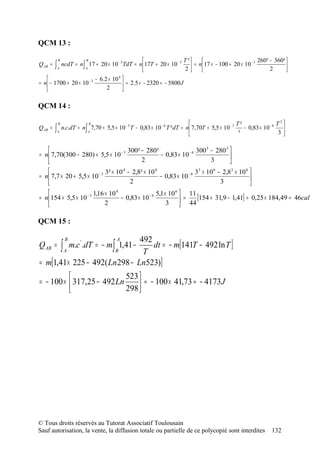 QCM 13 :

             B             B                                           T²                              260² − 360² 
Q AB =   ∫   A
                 ncdT = n ∫ 17 + 20 × 10 − 3 TdT = n  17T + 20 × 10 − 3  = n  17 × − 100 + 20 × 10 − 3
                           A
                                                                       2                                    2      
                                                                                                                      
                          − 6.2 × 10 4 
= n  − 1700 + 20 × 10 − 3               = 2.5 × − 2320 = − 5800 J
                               2       

QCM 14 :

             B               B                                                                       T²                 T3
Q AB =   ∫   A
                 n.c.dT = n ∫ 7,70 + 5,5 × 10 − 3 T − 0,83 × 10 − 6 T ² dT = n  7,70T + 5,5 × 10 − 3
                             A
                                                                                                      ²
                                                                                                         − 0,83 × 10 − 6   
                                                                                                                         3 

                                    300² − 280²                 300 3 − 280 3 
= n  7,70(300 − 280) + 5,5 × 10 − 3             − 0,83 × 10 − 6               
                                         2                            3       
                             3² × 10 4 − 2,8² × 10 4                  33 × 10 6 − 2,83 × 10 6 
= n  7,7 × 20 + 5,5 × 10 − 3                          − 0,83 × 10 − 6                         
                                        2                                        3            
                        1,16 × 10 4
                                                     5,1× 10  11
                                                             6
= n  154 + 5,5 × 10 − 3             − 0,83 × 10 − 6            =      [154 + 31,9 − 1,41] = 0,25 × 184,49 = 46cal
                             2                          3  44

QCM 15 :

                               492
                                   dt = − m[141T − 492 ln T ]
                  B                        A
Q AB = ∫A             m.c .dT = − m ∫ 1,41 −
                          '
                       B        T
= m[1,41× 225 − 492( Ln 298 − Ln523)]
                           523 
= − 100 ×  317,25 − 492 Ln       ≈ − 100 × 41,73 ≈ − 4173 J
                           298 
                                




© Tous droits réservés au Tutorat Associatif Toulousain
Sauf autorisation, la vente, la diffusion totale ou partielle de ce polycopié sont interdites                        132
 