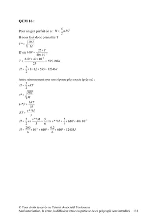 QCM 16 :

                                    5
Pour un gaz parfait on a : H =        n.R.T
                                    2
Il nous faut donc connaître T
          3R.T
V* =
           M
              25 × T
D’où 610² =
             40 × 10 − 3
   610² × 40 × 10 − 3
T=                    = 595,360 K
          25
    5
H = × 1 × 8,3 × 595 = 12346 J
    2

Autre raisonnement pour une réponse plus exacte (précise) :
     5
H = nRT
     2
       3RT
v* =
       M
        3RT
(v*)² =
         M
      v * ²M
RT =
         3
     5     v * ²M 5                    5
H = n×               = × 1× v * ² M = × 610² × 40 × 10 − 3
     2        3        6               6
     200                    0,2
H=        × 10 − 3 × 610² =     × 610² = 12403 J
       6                     6




© Tous droits réservés au Tutorat Associatif Toulousain
Sauf autorisation, la vente, la diffusion totale ou partielle de ce polycopié sont interdites   133
 