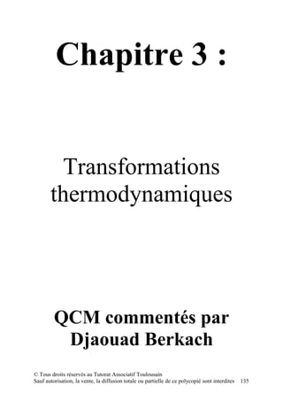 Chapitre 3 :


         Transformations
       thermodynamiques




         QCM commentés par
          Djaouad Berkach
© Tous droits réservés au Tutorat Associatif Toulousain
Sauf autorisation, la vente, la diffusion totale ou partielle de ce polycopié sont interdites   135
 
