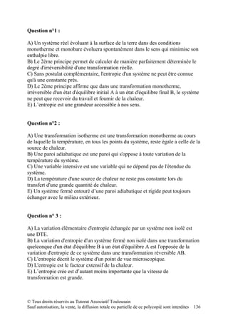 Question n°1 :

A) Un système réel évoluant à la surface de la terre dans des conditions
monotherme et monobare évoluera spontanément dans le sens qui minimise son
enthalpie libre.
B) Le 2ème principe permet de calculer de manière parfaitement déterminée le
degré d'irréversibilité d'une transformation réelle.
C) Sans postulat complémentaire, l'entropie d'un système ne peut être connue
qu'à une constante près.
D) Le 2ème principe affirme que dans une transformation monotherme,
irréversible d'un état d'équilibre initial A à un état d'équilibre final B, le système
ne peut que recevoir du travail et fournir de la chaleur.
E) L’entropie est une grandeur accessible à nos sens.


Question n°2 :

A) Une transformation isotherme est une transformation monotherme au cours
de laquelle la température, en tous les points du système, reste égale a celle de la
source de chaleur.
B) Une paroi adiabatique est une paroi qui s'oppose à toute variation de la
température du système.
C) Une variable intensive est une variable qui ne dépend pas de l'étendue du
système.
D) La température d'une source de chaleur ne reste pas constante lors du
transfert d'une grande quantité de chaleur.
E) Un système fermé entouré d’une paroi adiabatique et rigide peut toujours
échanger avec le milieu extérieur.


Question n° 3 :

A) La variation élémentaire d'entropie échangée par un système non isolé est
une DTE.
B) La variation d'entropie d'un système fermé non isolé dans une transformation
quelconque d'un état d'équilibre B à un état d'équilibre A est l'opposée de la
variation d'entropie de ce système dans une transformation réversible AB.
C) L'entropie décrit le système d'un point de vue microscopique.
D) L'entropie est le facteur extensif de la chaleur.
E) L’entropie crée est d’autant moins importante que la vitesse de
transformation est grande.



© Tous droits réservés au Tutorat Associatif Toulousain
Sauf autorisation, la vente, la diffusion totale ou partielle de ce polycopié sont interdites   136
 
