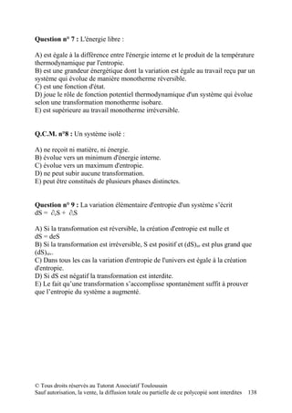 Question n° 7 : L'énergie libre :

A) est égale à la différence entre l'énergie interne et le produit de la température
thermodynamique par l'entropie.
B) est une grandeur énergétique dont la variation est égale au travail reçu par un
système qui évolue de manière monotherme réversible.
C) est une fonction d'état.
D) joue le rôle de fonction potentiel thermodynamique d'un système qui évolue
selon une transformation monotherme isobare.
E) est supérieure au travail monotherme irréversible.


Q.C.M. n°8 : Un système isolé :

A) ne reçoit ni matière, ni énergie.
B) évolue vers un minimum d'énergie interne.
C) évolue vers un maximum d'entropie.
D) ne peut subir aucune transformation.
E) peut être constitués de plusieurs phases distinctes.


Question n° 9 : La variation élémentaire d'entropie d'un système s’écrit
dS = ∂eS + ∂iS

A) Si la transformation est réversible, la création d'entropie est nulle et
dS = deS
B) Si la transformation est irréversible, S est positif et (dS)irr est plus grand que
(dS)rév.
C) Dans tous les cas la variation d'entropie de l'univers est égale à la création
d'entropie.
D) Si dS est négatif la transformation est interdite.
E) Le fait qu’une transformation s’accomplisse spontanément suffit à prouver
que l’entropie du système a augmenté.




© Tous droits réservés au Tutorat Associatif Toulousain
Sauf autorisation, la vente, la diffusion totale ou partielle de ce polycopié sont interdites   138
 