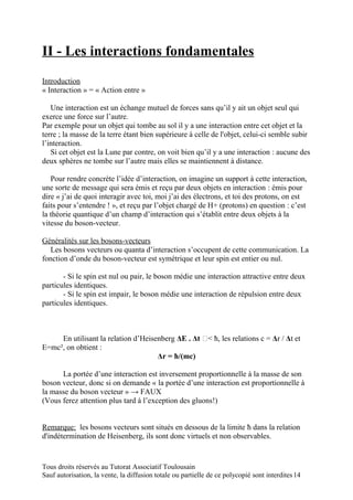 II - Les interactions fondamentales
Introduction
« Interaction » = « Action entre »

   Une interaction est un échange mutuel de forces sans qu’il y ait un objet seul qui
exerce une force sur l’autre.
Par exemple pour un objet qui tombe au sol il y a une interaction entre cet objet et la
terre ; la masse de la terre étant bien supérieure à celle de l'objet, celui-ci semble subir
l’interaction.
   Si cet objet est la Lune par contre, on voit bien qu’il y a une interaction : aucune des
deux sphères ne tombe sur l’autre mais elles se maintiennent à distance.

   Pour rendre concrète l’idée d’interaction, on imagine un support à cette interaction,
une sorte de message qui sera émis et reçu par deux objets en interaction : émis pour
dire « j’ai de quoi interagir avec toi, moi j’ai des électrons, et toi des protons, on est
faits pour s’entendre ! », et reçu par l’objet chargé de H+ (protons) en question : c’est
la théorie quantique d’un champ d’interaction qui s’établit entre deux objets à la
vitesse du boson-vecteur.

Généralités sur les bosons-vecteurs
   Les bosons vecteurs ou quanta d’interaction s’occupent de cette communication. La
fonction d’onde du boson-vecteur est symétrique et leur spin est entier ou nul.

       - Si le spin est nul ou pair, le boson médie une interaction attractive entre deux
particules identiques.
       - Si le spin est impair, le boson médie une interaction de répulsion entre deux
particules identiques.



     En utilisant la relation d’Heisenberg ΔE . Δt < ħ, les relations c = Δr / Δt et
E=mc², on obtient :
                                     Δr = ħ/(mc)

      La portée d’une interaction est inversement proportionnelle à la masse de son
boson vecteur, donc si on demande « la portée d’une interaction est proportionnelle à
la masse du boson vecteur » → FAUX
(Vous ferez attention plus tard à l’exception des gluons!)


Remarque: les bosons vecteurs sont situés en dessous de la limite ħ dans la relation
d'indétermination de Heisenberg, ils sont donc virtuels et non observables.


Tous droits réservés au Tutorat Associatif Toulousain
Sauf autorisation, la vente, la diffusion totale ou partielle de ce polycopié sont interdites 14
 