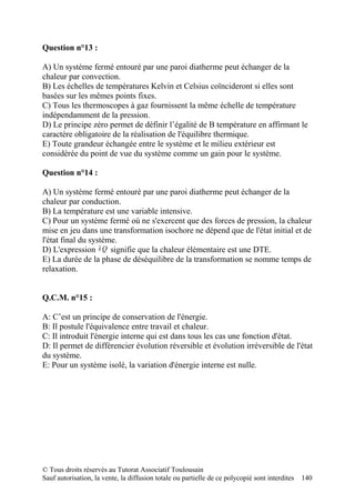 Question n°13 :

A) Un système fermé entouré par une paroi diatherme peut échanger de la
chaleur par convection.
B) Les échelles de températures Kelvin et Celsius coïncideront si elles sont
basées sur les mêmes points fixes.
C) Tous les thermoscopes à gaz fournissent la même échelle de température
indépendamment de la pression.
D) Le principe zéro permet de définir l’égalité de B température en affirmant le
caractère obligatoire de la réalisation de l'équilibre thermique.
E) Toute grandeur échangée entre le système et le milieu extérieur est
considérée du point de vue du système comme un gain pour le système.

Question n°14 :

A) Un système fermé entouré par une paroi diatherme peut échanger de la
chaleur par conduction.
B) La température est une variable intensive.
C) Pour un système fermé où ne s'exercent que des forces de pression, la chaleur
mise en jeu dans une transformation isochore ne dépend que de l'état initial et de
l'état final du système.
D) L'expression ∂ Q signifie que la chaleur élémentaire est une DTE.
E) La durée de la phase de déséquilibre de la transformation se nomme temps de
relaxation.


Q.C.M. n°15 :

A: C’est un principe de conservation de l'énergie.
B: Il postule l'équivalence entre travail et chaleur.
C: Il introduit l'énergie interne qui est dans tous les cas une fonction d'état.
D: Il permet de différencier évolution réversible et évolution irréversible de l'état
du système.
E: Pour un système isolé, la variation d'énergie interne est nulle.




© Tous droits réservés au Tutorat Associatif Toulousain
Sauf autorisation, la vente, la diffusion totale ou partielle de ce polycopié sont interdites   140
 