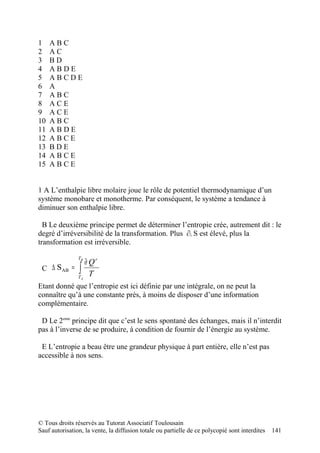 1    ABC
2    AC
3    BD
4    ABDE
5    ABCDE
6    A
7    ABC
8    ACE
9    ACE
10   ABC
11   ABDE
12   ABCE
13   BDE
14   ABCE
15   ABCE


1 A L’enthalpie libre molaire joue le rôle de potentiel thermodynamique d’un
système monobare et monotherme. Par conséquent, le système a tendance à
diminuer son enthalpie libre.

  B Le deuxième principe permet de déterminer l’entropie crée, autrement dit : le
degré d’irréversibilité de la transformation. Plus ∂i S est élevé, plus la
transformation est irréversible.

                TB
                  ∂ Qr
 C ∆ S AB    = ∫
               TA
                    T
Etant donné que l’entropie est ici définie par une intégrale, on ne peut la
connaître qu’à une constante près, à moins de disposer d’une information
complémentaire.

 D Le 2eme principe dit que c’est le sens spontané des échanges, mais il n’interdit
pas à l’inverse de se produire, à condition de fournir de l’énergie au système.

 E L’entropie a beau être une grandeur physique à part entière, elle n’est pas
accessible à nos sens.




© Tous droits réservés au Tutorat Associatif Toulousain
Sauf autorisation, la vente, la diffusion totale ou partielle de ce polycopié sont interdites   141
 