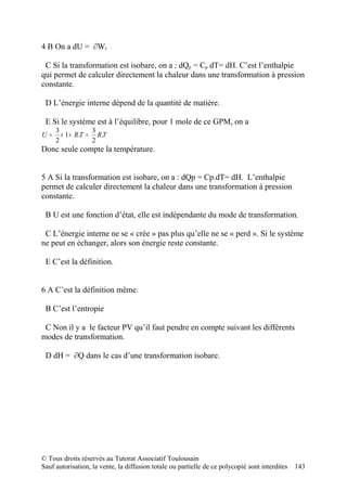4 B On a dU = ∂Wr

 C Si la transformation est isobare, on a : dQp = Cp dT= dH. C’est l’enthalpie
qui permet de calculer directement la chaleur dans une transformation à pression
constante.

 D L’énergie interne dépend de la quantité de matière.

 E Si le système est à l’équilibre, pour 1 mole de ce GPM, on a
     3            3
U=     × 1 × R.T = R.T
     2            2
Donc seule compte la température.


5 A Si la transformation est isobare, on a : dQp = Cp.dT= dH. L’enthalpie
permet de calculer directement la chaleur dans une transformation à pression
constante.

 B U est une fonction d’état, elle est indépendante du mode de transformation.

 C L’énergie interne ne se « crée » pas plus qu’elle ne se « perd ». Si le système
ne peut en échanger, alors son énergie reste constante.

 E C’est la définition.


6 A C’est la définition même.

 B C’est l’entropie

 C Non il y a le facteur PV qu’il faut pendre en compte suivant les différents
modes de transformation.

 D dH = ∂Q dans le cas d’une transformation isobare.




© Tous droits réservés au Tutorat Associatif Toulousain
Sauf autorisation, la vente, la diffusion totale ou partielle de ce polycopié sont interdites   143
 