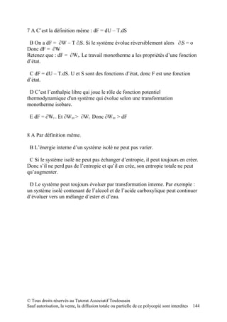 7 A C’est la définition même : dF = dU – T.dS

 B On a dF = ∂W – T ∂iS. Si le système évolue réversiblement alors ∂iS = o
Donc dF = ∂W
Retenez que : dF = ∂Wr. Le travail monotherme a les propriétés d’une fonction
d’état.

 C dF = dU – T.dS. U et S sont des fonctions d’état, donc F est une fonction
d’état.

 D C’est l’enthalpie libre qui joue le rôle de fonction potentiel
thermodynamique d'un système qui évolue selon une transformation
monotherme isobare.

 E dF = ∂Wr . Et ∂Wirr > ∂Wr. Donc ∂Wirr > dF


8 A Par définition même.

 B L’énergie interne d’un système isolé ne peut pas varier.

 C Si le système isolé ne peut pas échanger d’entropie, il peut toujours en créer.
Donc s’il ne perd pas de l’entropie et qu’il en crée, son entropie totale ne peut
qu’augmenter.

 D Le système peut toujours évoluer par transformation interne. Par exemple :
un système isolé contenant de l’alcool et de l’acide carboxylique peut continuer
d’évoluer vers un mélange d’ester et d’eau.




© Tous droits réservés au Tutorat Associatif Toulousain
Sauf autorisation, la vente, la diffusion totale ou partielle de ce polycopié sont interdites   144
 