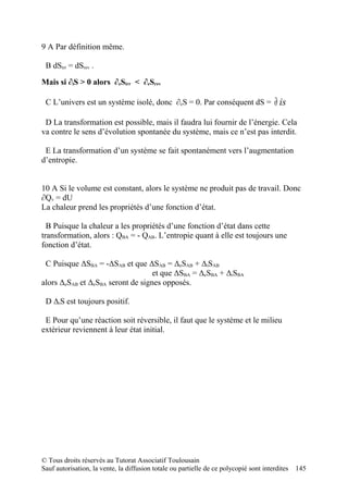 9 A Par définition même.

 B dSirr = dSrev .

Mais si ∂iS > 0 alors ∂eSirr < ∂eSrev

 C L’univers est un système isolé, donc ∂eS = 0. Par conséquent dS =                   ∂ is
 D La transformation est possible, mais il faudra lui fournir de l’énergie. Cela
va contre le sens d’évolution spontanée du système, mais ce n’est pas interdit.

 E La transformation d’un système se fait spontanément vers l’augmentation
d’entropie.


10 A Si le volume est constant, alors le système ne produit pas de travail. Donc
∂Qv = dU
La chaleur prend les propriétés d’une fonction d’état.

  B Puisque la chaleur a les propriétés d’une fonction d’état dans cette
transformation, alors : QBA = - QAB. L’entropie quant à elle est toujours une
fonction d’état.

 C Puisque ΔSBA = -ΔSAB et que ΔSAB = ΔeSAB + ΔiSAB
                                   et que ΔSBA = ΔeSBA + ΔiSBA
alors ΔeSAB et ΔeSBA seront de signes opposés.

 D ΔiS est toujours positif.

 E Pour qu’une réaction soit réversible, il faut que le système et le milieu
extérieur reviennent à leur état initial.




© Tous droits réservés au Tutorat Associatif Toulousain
Sauf autorisation, la vente, la diffusion totale ou partielle de ce polycopié sont interdites   145
 