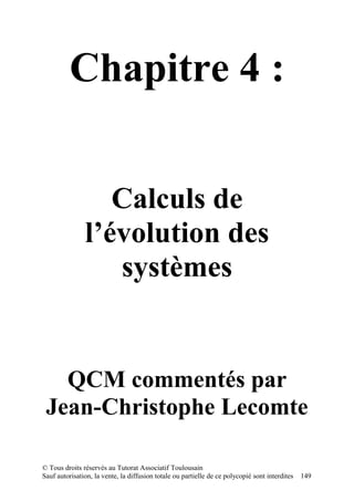 Chapitre 4 :


                  Calculs de
               l’évolution des
                  systèmes


   QCM commentés par
 Jean-Christophe Lecomte

© Tous droits réservés au Tutorat Associatif Toulousain
Sauf autorisation, la vente, la diffusion totale ou partielle de ce polycopié sont interdites   149
 