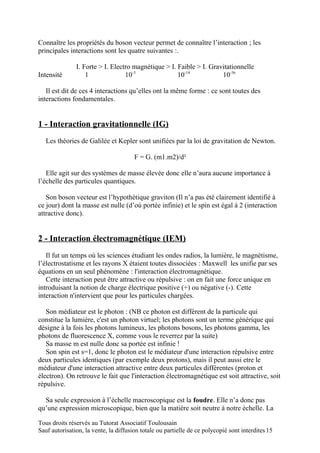 Connaître les propriétés du boson vecteur permet de connaître l’interaction ; les
principales interactions sont les quatre suivantes :.

               I. Forte > I. Electro magnétique > I. Faible > I. Gravitationnelle
Intensité          1              10-3               10-14           10-36

   Il est dit de ces 4 interactions qu’elles ont la même forme : ce sont toutes des
interactions fondamentales.


1 - Interaction gravitationnelle (IG)
   Les théories de Galilée et Kepler sont unifiées par la loi de gravitation de Newton.

                                       F = G. (m1.m2)/d²

   Elle agit sur des systèmes de masse élevée donc elle n’aura aucune importance à
l’échelle des particules quantiques.

   Son boson vecteur est l’hypothétique graviton (Il n’a pas été clairement identifié à
ce jour) dont la masse est nulle (d’où portée infinie) et le spin est égal à 2 (interaction
attractive donc).


2 - Interaction électromagnétique (IEM)
   Il fut un temps où les sciences étudiant les ondes radios, la lumière, le magnétisme,
l’électrostatisme et les rayons X étaient toutes dissociées : Maxwell les unifie par ses
équations en un seul phénomène : l'interaction électromagnétique.
   Cette interaction peut être attractive ou répulsive : on en fait une force unique en
introduisant la notion de charge électrique positive (+) ou négative (-). Cette
interaction n'intervient que pour les particules chargées.

   Son médiateur est le photon : (NB ce photon est différent de la particule qui
constitue la lumière, c'est un photon virtuel; les photons sont un terme générique qui
désigne à la fois les photons lumineux, les photons bosons, les photons gamma, les
photons de fluorescence X, comme vous le reverrez par la suite)
   Sa masse m est nulle donc sa portée est infinie !
   Son spin est s=1, donc le photon est le médiateur d'une interaction répulsive entre
deux particules identiques (par exemple deux protons), mais il peut aussi etre le
médiateur d'une interaction attractive entre deux particules différentes (proton et
électron). On retrouve le fait que l'interaction électromagnétique est soit attractive, soit
répulsive.

  Sa seule expression à l’échelle macroscopique est la foudre. Elle n’a donc pas
qu’une expression microscopique, bien que la matière soit neutre à notre échelle. La

Tous droits réservés au Tutorat Associatif Toulousain
Sauf autorisation, la vente, la diffusion totale ou partielle de ce polycopié sont interdites 15
 