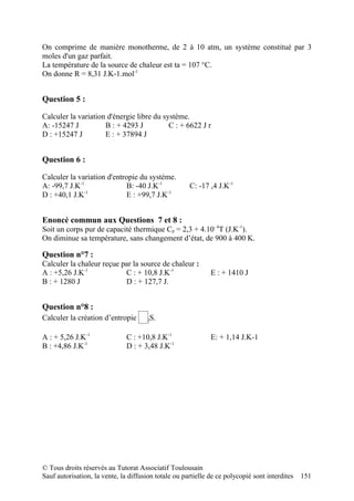 On comprime de manière monotherme, de 2 à 10 atm, un système constitué par 3
moles d'un gaz parfait.
La température de la source de chaleur est ta = 107 °C.
On donne R = 8,31 J.K-1.mol-1


Question 5 :

Calculer la variation d'énergie libre du système.
A: -15247 J          B : + 4293 J          C : + 6622 J r
D : +15247 J         E : + 37894 J


Question 6 :

Calculer la variation d'entropie du système.
A: -99,7 J.K-1               B: -40 J.K-1             C: -17 ,4 J.K-1
D : +40,1 J.K-1              E : +99,7 J.K-1


Enoncé commun aux Questions 7 et 8 :
Soit un corps pur de capacité thermique Cp = 2,3 + 4.10- 4T (J.K-1).
On diminue sa température, sans changement d’état, de 900 à 400 K.

Question n°7 :
Calculer la chaleur reçue par la source de chaleur :
A : +5,26 J.K-1            C : + 10,8 J.K-1                   E : + 1410 J
B : + 1280 J               D : + 127,7 J.


Question n°8 :
Calculer la création d’entropie ∆ jS.

A : + 5,26 J.K-1               C : +10,8 J.K-1                E: + 1,14 J.K-1
B : +4,86 J.K-1                D : + 3,48 J.K-1




© Tous droits réservés au Tutorat Associatif Toulousain
Sauf autorisation, la vente, la diffusion totale ou partielle de ce polycopié sont interdites   151
 