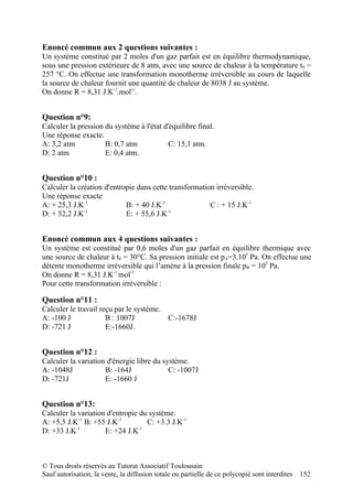 Enoncé commun aux 2 questions suivantes :
Un système constitué par 2 moles d'un gaz parfait est en équilibre thermodynamique,
sous une pression extérieure de 8 atm, avec une source de chaleur à la température t 0 =
257 °C. On effectue une transformation monotherme irréversible au cours de laquelle
la source de chaleur fournit une quantité de chaleur de 8038 J au système.
On donne R = 8,31 J.K-1.mol-1.


Question n°9:
Calculer la pression du système à l'état d'équilibre final.
Une réponse exacte.
A: 3,2 atm           B: 0,7 atm            C: 15,1 atm.
D: 2 atm             E: 0,4 atm.


Question n°10 :
Calculer la création d'entropie dans cette transformation irréversible.
Une réponse exacte
A: + 25,3 J.K-1             B: + 40 J.K-1               C : + 15 J.K-1
              -1                          -1
D: + 52,2 J.K               E: + 55,6 J.K


Enoncé commun aux 4 questions suivantes :
Un système est constitué par 0,6 moles d'un gaz parfait en équilibre thermique avec
une source de chaleur à t0 = 30°C. Sa pression initiale est pA=3.105 Pa. On effectue une
détente monotherme irréversible qui l’amène à la pression finale pB = 105 Pa.
On donne R = 8,31 J.K-1 mol-1
Pour cette transformation irréversible :

Question n°11 :
Calculer le travail reçu par le système.
A: -100 J             B : 1007J               C:-1678J
D: -721 J             E:-1660J.


Question n°12 :
Calculer la variation d'énergie libre du système.
A: -1048J            B: -164J              C: -1007J
D: -721J             E: -1660 J


Question n°13:
Calculer la variation d'entropie du système.
A: +5,5 J.K-1 B: +55 J.K-1         C: +3.3 J.K-1
D: +33 J.K-1         E: +24 J.K-1



© Tous droits réservés au Tutorat Associatif Toulousain
Sauf autorisation, la vente, la diffusion totale ou partielle de ce polycopié sont interdites   152
 