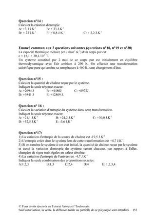 Question n°14 :
Calculer la création d'entropie
A: +3,3 J.K-1        B: + 33 J.K-1
            -1
D: + 22 J.K          E: + 8,8 J:K-1                   C: + 2,2 J.K-1



Enoncé commun aux 3 questions suivantes (questions n°18, n°19 et n°20)
La capacité thermique molaire (en J.mol-1.K-1) d'un corps pur est
c = 15,1 + 30,1.10-3 T.
Un système constitué par 2 mol de ce corps pur est initialement en équilibre
thermodynamique avec l'air ambiant à 290 K. On effectue une transformation
calorifique pure qui amène sa température à 460 K, sans changement d'état.


Question n°15 :
Calculer la quantité de chaleur reçue par le système.
Indiquer la seule réponse exacte:
A: +2694 J           B : +4480J           C: +8972J
D: +9841 J           E: +12809 J.


Question n° 16 :
Calculer la variation d'entropie du système dans cette transformation.
Indiquer la seule réponse exacte:
A: +21,1 J.K-1               B: +24,2 J.K-1             C: +30,0 J.K-1
D: +52,5 J.K-1               E: -3,6 J.K-1


Question n°17:
1) La variation d'entropie de la source de chaleur est -19,5 J.K-1
2) L'entropie créée dans le système lors de cette transformation est +4,7 J.K-1.
3) Si on ramène le système à son état initial, la quantité de chaleur reçue par le système
et aussi la variation d'entropie du système seront chacune, par rapport à l'aller,
changées de signe mais égales en valeur absolue.
4) La variation d'entropie de l'univers est -4,7 J.K-1
Indiquer la seule combinaison des propositions exactes:
A:1,2,3              B:1,3          C:2,4          D:4          E: 1,2,3,4




© Tous droits réservés au Tutorat Associatif Toulousain
Sauf autorisation, la vente, la diffusion totale ou partielle de ce polycopié sont interdites   153
 