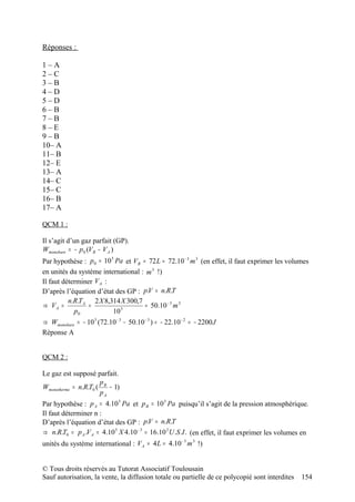 Réponses :

1–A
2–C
3–B
4–D
5–D
6–B
7–B
8–E
9–B
10– A
11– B
12– E
13– A
14– C
15– C
16– B
17– A

QCM 1 :

Il s’agit d’un gaz parfait (GP).
Wmonobare = − p 0 (V B − V A )
Par hypothèse : p 0 = 10 Pa et V B = 72 L = 72.10 − 3 m 3 (en effet, il faut exprimer les volumes
                         5


en unités du système international : m 3 !)
Il faut déterminer V A :
D’après l’équation d’état des GP : p.V = n.R.T
          n.R.T A 2 X 8,314 X 300,7
⇒ VA =           =           5
                                     ≈ 50.10 − 3 m 3
            p0            10
⇒ Wmonobare = − 10 5 (72.10 − 3 − 50.10 − 3 ) = − 22.10 − 2 = − 2200 J
Réponse A


QCM 2 :

Le gaz est supposé parfait.
                      p
Wmonotherme = n.R.T0 ( B − 1)
                      pA
Par hypothèse : p A = 4.10 5 Pa et p B = 10 5 Pa puisqu’il s’agit de la pression atmosphérique.
Il faut déterminer n :
D’après l’équation d’état des GP : p.V = n.R.T
⇒ n.R.T0 = p A .V A = 4.10 5 X 4.10 − 3 = 16.10 2 U .S .I . (en effet, il faut exprimer les volumes en
unités du système international : V A = 4 L = 4.10 − 3 m 3 !)


© Tous droits réservés au Tutorat Associatif Toulousain
Sauf autorisation, la vente, la diffusion totale ou partielle de ce polycopié sont interdites      154
 