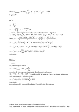 10 5                     −3
Donc Wmonotherme = 16.10 2 (         5
                                       − 1) = 16.10 2 X ( ) = − 1200 J
                               4.10                      4
Réponse C


QCM 3 :

       ∂ Qr
dS =
         T
           ∂ Qr          m.c' (T )
⇒ ∆S =   ∫ T .dT = ∫ T .dT
Attention : il faut exprimer toutes les données dans les unités adéquates :
m = 100 g = 10 − 1 kg , T A = 17° C = 17 + 273 = 290 K et TB = 80° C = 80 + 273 = 353K
                  10 − 1 X ( 292 + 2.10 − 3 T ²)         29,2           2.10 − 4 T ²
Donc : ∆ S AB = ∫               T
                                                 .dT = ∫
                                                           T
                                                               .dT + ∫
                                                                           T
                                                                                     .dT
             29,2                                                         T²
⇒ ∆ S AB = ∫       .dT + ∫ 2.10 − 4 T .dT = [29,2 ln T ] B + [2.10 − 4 X ] B
                                                           A                    A
              T                                                            2
                                                                       T
⇒ ∆ S AB = 29,2 X (ln TB − ln T A ) + 10 − 4 X (TB2 − T A2 ) = 29,2 ln B + 10 − 4 X (TB2 − T A2 )
                                                                       TA
                    353
⇒ ∆ S AB = 29,2 ln        + 10 − 4 X (353² − 290²) ≈ 9,8 J .K − 1
                    290
Réponse B


QCM 4 :

∆F = Wr
Le gaz est supposé parfait.
                             pB
⇒ ∆ F = Wisotherme = n.R.T0 . ln
                             pA
Attention de bien exprimer les données dans les unités adéquates :
T0 = 17° C = 17 + 273 = 290 K (il est ici possible de laisser p A et p B en atm car ces valeurs
vont être employées dans un rapport).
                               3
⇒ ∆ F = 0,04 X 8,31X 290 X ln ≈ 106 J
                               1
Réponse D
(normalement, ln3 vous sera donné dans l’énoncé le jour du concours)




© Tous droits réservés au Tutorat Associatif Toulousain
Sauf autorisation, la vente, la diffusion totale ou partielle de ce polycopié sont interdites       155
 