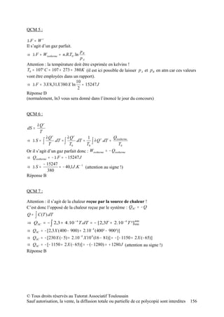 QCM 5 :

∆F = Wr
Il s’agit d’un gaz parfait.
                               pB
⇒ ∆ F = Wisotherme = n.R.T0 . ln
                               pA
Attention : la température doit être exprimée en kelvins !
T0 = 107° C = 107 + 273 = 380 K (il est ici possible de laisser p A et p B en atm car ces valeurs
vont être employées dans un rapport).
                            10
⇒ ∆ F = 3 X 8,31X 380 X ln ≈ 15247 J
                             2
Réponse D
(normalement, ln3 vous sera donné dans l’énoncé le jour du concours)


QCM 6 :

       ∂ Qr
dS =
         T
            ∂ Qr         ∂ Qr         1               Qisotherme
⇒ ∆S = ∫         .dT = ∫       .dT =     ∫ ∂ Q .dT = T0
                                              r

              T           T0          T0
Or il s’agit d’un gaz parfait donc : Wisotherme = − Qisotherme
⇒ Qisotherme = − ∆ F = − 15247 J
          − 15247
⇒ ∆S =              ≈ − 40,1J .K − 1 (attention au signe !)
             380
Réponse B


QCM 7 :

Attention : il s’agit de la chaleur reçue par la source de chaleur !
C’est donc l’opposé de la chaleur reçue par le système : QSC = − Q
Q=   ∫ C (T ).dT
⇒    Q = − ∫ 2,3 + 4.10
       SC
                              −4
                                   T.dT = − [2,3T + 2.10 − 4 T ²]900
                                                                 400


⇒ QSC = − [2,3 X (400 − 900) + 2.10 − 4 (400² − 900²)]
⇒ QSC = − [230 X (− 5) + 2.10 − 4 X 10 4 (16 − 81)] = − [− 1150 + 2 X (− 65)]
⇒ QSC = − [− 1150 + 2 X (− 65)] = − (− 1280) = + 1280 J (attention au signe !)
Réponse B




© Tous droits réservés au Tutorat Associatif Toulousain
Sauf autorisation, la vente, la diffusion totale ou partielle de ce polycopié sont interdites   156
 