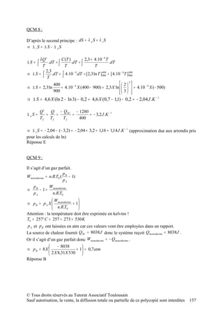 QCM 8 :

D’après le second principe : dS = ∂ e S + ∂ i S
⇒ ∆ iS = ∆ S − ∆ eS

       δ Qr         C (T )         2,3 + 4.10 − 4 T
∆S = ∫ T    .dT = ∫
                      T
                           .dT = ∫
                                          T
                                                    .dT
          2,3
⇒ ∆S = ∫      .dT + ∫ 4.10 − 4.dT = [2,3 ln T ]900 + [ 4.10 − 4 T ]900
                                               400                 400

           T
               400                                          2 2
⇒ ∆ S = 2,3 ln      + 4.10 X (400 − 900) = 2,3 X ln     + 4.10 − 4 X (− 500)
                            −4

               900                                          3 
                                                                    
⇒ ∆ S = 4,6 X (ln 2 − ln 3) − 0,2 ≈ 4,6 X (0,7 − 1,1) − 0,2 ≈ − 2,04 J .K − 1

       Qi   Q − QSC − 1280
∆ eS =    =  =     =       = − 3,2 J .K − 1
       Tf Tf    Tf    400

⇒ ∆ i S = − 2,04 − (− 3,2) = − 2,04 + 3,2 = 1,16 ≈ 1,14 J .K − 1 (approximation due aux arrondis pris
pour les calculs de ln)
Réponse E


QCM 9 :

Il s’agit d’un gaz parfait.
                      p
Wmonotherme = n.R.T0 ( B − 1)
                      pA
     p        W
⇒ B − 1 = monotherme
     pA         n.R.T0
               W              
⇒ p B = p A X  monotherme + 1
                n.R.T         
                       0      
Attention : la température doit être exprimée en kelvins !
T0 = 257° C = 257 + 273 = 530 K
p A et p B ont laissées en atm car ces valeurs vont être employées dans un rapport.
La source de chaleur fournit QSC = 8038 J donc le système reçoit Qmonotherme = 8038 J .
Or il s’agit d’un gaz parfait donc Wmonotherme = − Qmonotherme .
               − 8038           
⇒ pB = 8X                +     1 ≈ 0,7 atm
           2 X 8,31X 530        
Réponse B




© Tous droits réservés au Tutorat Associatif Toulousain
Sauf autorisation, la vente, la diffusion totale ou partielle de ce polycopié sont interdites    157
 