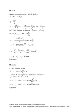 QCM 10 :

D’après le second principe : dS = ∂ e S + ∂ i S
⇒ ∆ iS = ∆ S − ∆ eS

       ∂ Qr
dS =
         T
            ∂ Qr         ∂ Qr          1             Qisotherme
⇒ ∆S =    ∫ T    .dT = ∫        .dT =     ∫ ∂ Q .dT = T0
                                               r

                          T0          T0
Or il s’agit d’un gaz parfait donc : Wisotherme = − Qisotherme
                                  pB
De plus, Wisotherme = n.R.T0 . ln
                                  pA
                       p
          − n.R.T0 . ln B
                       pA                p
⇒ ∆S =                      = − n.R. ln B
                 T0                      pA
                         0,7
⇒ ∆ S = − 2 X 8,31X ln         ≈ 40,5 J .K − 1
                           8

       Q i Qmonotherme 8038
∆ eS =    =           =     ≈ 15,2 J .K − 1
       Tf     T0        530

⇒ ∆ i S = 40,5 − 15,2 = 25,3 J .K − 1
Réponse A


QCM 11 :

Il s’agit d’un gaz parfait.
                      p
Wmonotherme = n.R.T0 ( B − 1)
                      pA
Attention de bien exprimer la température en kelvins !
T0 = 30° C = 30 + 273 = 303K
                                      10 5
⇒ Wmonotherme = 0,6 X 8,31X 303 X (         − 1)
                                     3.10 5
                                     − 2
⇒ Wmonotherme   = 0,6 X 8,31X 303 X ( ) ≈ − 1007 J
                                      3
Réponse B




© Tous droits réservés au Tutorat Associatif Toulousain
Sauf autorisation, la vente, la diffusion totale ou partielle de ce polycopié sont interdites   158
 