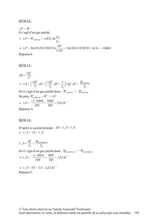 QCM 12 :

∆F = Wr
Il s’agit d’un gaz parfait.
                                   pB
⇒ ∆ F = Wisotherme = n.R.T0 . ln
                                   pA
                              10 5
⇒ ∆ F = 0,6 X 8,31X 303 X ln        = 0,6 X 8,31X 303 X (− ln 3) ≈ − 1660 J
                             3.10 5
Réponse E


QCM 13 :

       ∂ Qr
dS =
         T
            ∂ Qr         ∂ Qr       1                Qisotherme
⇒ ∆S =    ∫ T    .dT = ∫      .dT =    ∫ ∂ Q .dT = T0
                                             r

                          T0        T0
Or il s’agit d’un gaz parfait donc : Wisotherme = − Qisotherme
De plus, Wisotherme = W = ∆ F
                        r


         − ( − 1660) 1660
⇒ ∆S =                =      ≈ 5,5 J .K − 1
             303         303
Réponse A


QCM 14 :

D’après le second principe : dS = ∂ e S + ∂ i S
⇒ ∆ iS = ∆ S − ∆ eS

         Q i Qmonotherme
∆ eS =      =
         Tf     T0
Or il s’agit d’un gaz parfait donc : Qmonotherme = − Wmonotherme
           − (− 1007) 1007
⇒ ∆ eS =              =        ≈ 3,3 J .K − 1
              330       303

⇒ ∆ i S = 5,5 − 3,3 = 2,2 J .K − 1
Réponse C




© Tous droits réservés au Tutorat Associatif Toulousain
Sauf autorisation, la vente, la diffusion totale ou partielle de ce polycopié sont interdites   159
 