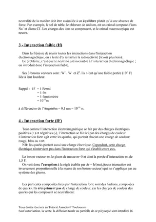 neutralité de la matière doit être assimilée à un équilibre plutôt qu’à une absence de
force. Par exemple, le sel de table, le chlorure de sodium, est un cristal composé d'ions
Na+ et d'ions Cl-. Les charges des ions se compensent, et le cristal macroscopique est
neutre.


3 - Interaction faible (If)
   Dans la frénésie de réunir toutes les interactions dans l'interaction
électromagnétique, on a tenté d’y rattacher la radioactivité β (voir plus loin).
   Le problème, c’est que le neutrino est insensible à l’interaction électromagnétique ;
on introduit donc l’interaction faible.

   Ses 3 bosons vecteurs sont : W+ , W- et Z0. Ils n’ont qu’une faible portée (10-3 F)
liée à leur lourdeur.


Rappel : 1F = 1 Fermi
            = 1 fm
            = 1 femtomètre
            = 10-15m

à différencier de l’Angström = 0,1 nm = 10-10 m.


4 - Interaction forte (IF)
   Tout comme l’interaction électromagnétique se fait par des charges électriques
positives (+) et négatives (-), l’interaction se fait ici par des charges de couleur.
L'interaction forte agit entre les quarks, qui portent chacun une charge de couleur:
rouge, bleu ou vert.
   NB: les quarks portent aussi une charge électrique. Cependant, cette charge
électrique n'intervient pas dans l'interaction forte qui s'établit entre eux.

   Le boson vecteur est le gluon de masse m=0 et dont la portée d’interaction est de
1,5 F.
   On voit donc l’exception à la règle établie par ∆r = ħ/(mc),(toute interaction est
inversement proportionnelle à la masse de son boson vecteur) qui ne s’applique pas au
système des gluons.


   Les particules composites liées par l'interaction forte sont des hadrons, composées
de quarks. Ils n'expriment pas de charge de couleur, car les charges de couleur des
quarks qui les composent se neutralisent:



Tous droits réservés au Tutorat Associatif Toulousain
Sauf autorisation, la vente, la diffusion totale ou partielle de ce polycopié sont interdites 16
 