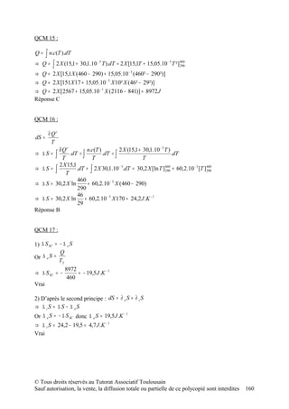 QCM 15 :

Q=   ∫ n.c(T ).dT
⇒   Q = ∫ 2 X (15,1 + 30,1.10   −3
                                     T ).dT = 2 X [15,1T + 15,05.10 − 3 T ²] 460
                                                                             290

⇒ Q = 2 X [15,1X (460 − 290) + 15,05.10 − 3 (460² − 290²)]
⇒ Q = 2 X [151X 17 + 15,05.10 − 3 X 10² X (46² − 29²)]
⇒ Q = 2 X [2567 + 15,05.10 − 1 X (2116 − 841)] ≈ 8972 J
Réponse C


QCM 16 :

       ∂ Qr
dS =
         T
         δ Qr          n.c(T )         2 X (15,1 + 30,1.10 − 3 T )
⇒ ∆S =  ∫ T   .dT = ∫
                         T
                               .dT = ∫
                                                   T
                                                                   .dT
         2 X 15,1
⇒ ∆S = ∫          .dT + ∫ 2 X 30,1.10 − 3.dT = 30,2 X [ln T ] 460 + 60,2.10 − 3 [T ] 460
                                                               290                   290
            T
                  460
⇒ ∆ S = 30,2 X ln      + 60,2.10 − 3 X (460 − 290)
                  290
                  46
⇒ ∆ S = 30,2 X ln     + 60,2.10 − 3 X 170 ≈ 24,2 J .K − 1
                  29
Réponse B


QCM 17 :

1) ∆ S SC = − ∆ e S
            Q
Or ∆ e S =
            Tf
               8972
⇒ ∆ S SC = −        ≈ − 19,5 J .K − 1
                460
Vrai

2) D’après le second principe : dS = ∂ e S + ∂ i S
⇒ ∆ iS = ∆ S − ∆ eS
Or ∆ e S = − ∆ S SC donc ∆ e S = 19,5 J .K
                                           −1


⇒ ∆ i S = 24,2 − 19,5 = 4,7 J .K − 1
Vrai




© Tous droits réservés au Tutorat Associatif Toulousain
Sauf autorisation, la vente, la diffusion totale ou partielle de ce polycopié sont interdites   160
 