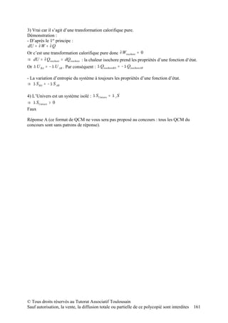 3) Vrai car il s’agit d’une transformation calorifique pure.
Démonstration :
- D’après le 1er principe :
dU = ∂ W + ∂ Q
Or c’est une transformation calorifique pure donc ∂ Wisochore = 0
⇒ dU = ∂ Qisochore = dQisochore : la chaleur isochore prend les propriétés d’une fonction d‘état.
Or ∆ U BA = − ∆ U AB . Par conséquent : ∆ QisochoreBA = − ∆ QisochoreAB

- La variation d’entropie du système à toujours les propriétés d’une fonction d’état.
⇒ ∆ S BA = − ∆ S AB

4) L’Univers est un système isolé : ∆ SUnivers = ∆ i S
⇒ ∆ SUnivers > 0
Faux

Réponse A (ce format de QCM ne vous sera pas proposé au concours : tous les QCM du
concours sont sans patrons de réponse).




© Tous droits réservés au Tutorat Associatif Toulousain
Sauf autorisation, la vente, la diffusion totale ou partielle de ce polycopié sont interdites   161
 