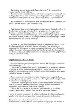 -Les baryons sont qqq (composés de 3quarks) avec R+V+B = pas de couleur
(couleur blanche, si vous préférez)
   -Les mésons sont eux composés d’un quark et de son antiparticule (voir plus loin):
la charge de couleur du quark est annulée par la charge de couleur de l'antiquark qui
lui est associé; c'est comme si on avait « Rouge moins Rouge » = pas de couleur.

  NB: en revanche, les hadrons peuvent avoir une charge électrique. Les protons, qui
sont des baryons, ont une charge électrique q = |e-|


   En résumé, et pour ne pas s’embrouiller : on a des quarks chargés de couleur, et
des gluons qui les lient par interaction forte : les quarks sont liés en particules
d’interaction forte composites qui, elles, ne portent pas de charge de couleur.
   Par analogie : on a des électrons chargés – et des protons chargés + (et des neutrons
non chargés) avec des photons qui les lient par interaction électromagnétique : le tout
est lié en un atome, qui, lui n’est pas chargé.


  Remarque: Il existe 8 sortes de gluons. Ceux-ci ont une charge de couleur. Le cas
des gluons est différent de celui des photons, qui médient l'interaction électro-
magnétique. En effet, ceux-ci ne portent pas de charge électrique + ou -, alors qu'ils
médient l'interaction entre deux particules chargées. En revanche, les gluons portent
une charge de couleur, et médient une interaction entre deux particules qui portent une
charge de couleur: les quarks.


Expressions de l'IEM et de l'IF
L’interaction électromagnétique va agir entre l’électron et le noyau pour maintenir la
cohésion atomique.
   L’interaction forte va agir entre quarks d’un neutron ou d’un proton pour maintenir
la cohésion de chaque nucléon (neutron ou proton). L'interaction forte étant très
intense, les quarks ne peuvent jamais se séparer: ils n'existent pas à l'état libre, et sont
confinés à l'intérieur du nucléon.

   De ces deux interactions on va observer des résiduels, liés à une portée de leur
boson un peu supérieure à celle nécessaire, c'est à dire supérieure à l'atome pour l'IEM
et supérieure au nucléon pour l'IF.
   L’interaction électromagnétique, en plus de faire interagir proton et électron, va
créer un résiduel qui permettra aux atomes d’interagir entre eux pour créer des
architectures moléculaires ou une réactivité chimique.
   L’interaction forte, en plus de faire interagir les quarks, aura un résiduel qui
permettra aux nucléons d’interagir entre eux : c’est la cohésion nucléaire.

Il est dit de ces deux interactions : de cohésion nucléaire et de cohésion moléculaire,
qu’elles ont la même forme : ce sont des résiduels d’interaction fondamentale.

Tous droits réservés au Tutorat Associatif Toulousain
Sauf autorisation, la vente, la diffusion totale ou partielle de ce polycopié sont interdites 17
 