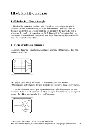 III - Stabilité du noyau

1 - Echelles de taille et d’énergie
   Plus la taille du système diminue, plus l’énergie de liaison augmente, plus le
système concerné est composé de particules indissociables : il est plus facile de
dissocier les électrons du noyau d’un atome que de séparer des quarks. En fait, la
séparation des quarks est impossible, du fait de l'intensité de l'interaction forte; par
conséquent, il n'existe jamais de quarks à l'état libre. En revanche, il peut exister des
nucléons ou des électrons libres.


2 - Fiche signalétique du noyau
Découverte du noyau : on diffuse des particules α sur une cible constituée d’un film
monoatomique d’or.




▪ La plupart des α ne sont pas déviés : la matière est constituée de vide
▪ Quelques uns sont fortement déviés : la matière est concentrée en de petits volumes.

  Avec des cibles aux noyaux plus légers et avec des α plus énergétiques, on peut
mesurer la distance d’effleurement constituée du rayon de la particule α et du rayon du
noyau = Rα + RN et ainsi calculer le rayon d’un noyau.




© Tous droits réservés au Tutorat Associatif Toulousain
Sauf autorisation, la vente, la diffusion totale ou partielle de ce polycopié sont interdites   20
 