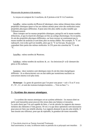 Découverte du proton et du neutron :

   Le noyau est composé de A nucléons, de Z protons et de N=A-Z neutrons.


    IsotoPes : même nombre de Proton (Z identique), donc même élément donc même
propriétés chimiques (peut se lier aux mêmes atomes pour créer des molécules) mais
propriétés physiques différentes. Il peut ainsi être plus stable ou plus instable que
l’élément associé.
    Deux isotopes ont les memes propriétés chimiques, puisqu'ils ont le meme nombre
d'électrons, et que la réactivité chimique est liée au cortège électronique. En revanche,
ils ont des propriétés physiques différentes, car leurs noyaux ne contiennent pas le
meme nombre de neutrons et sont donc plus ou moins stables. Par exemple, le 14C est
radioactif, c'est à dire qu'il est instable, alors que le 12C ne l'est pas. Ils peuvent
cependant faire partie des mêmes molécules: le CO2 peut etre constitué de 12C ou de
14
  C.


   IsotoNes : même nombre de Neutrons.


  IsobAres : même nombre de nucléons A ; ex : les émissions β+ et β- donnent des
pères et fils isobares.


   Isomères : deux isomères sont identiques mais ils ont des états énergétiques
différents : ils se désexciteront vers un état stable par isomérisme nucléaire ou
conversion interne (voir plus loin).


  Remarque : Le genre de questions que l’on peut vous poser = soit « X ou Y avec
Z=, N=, A=, et sont des isotones/isotopes/isomères…. Vrai ou faux ? ».


3 - Système des masses atomiques

     Le système des masses atomiques est un système arbitraire : les masses dont on
parle sont trop petites pour pouvoir être mises dans une balance et mesurées.
La seule chose que l’on soit capable de faire, c’est de calculer les rapports des masses
molaires des éléments à l’état gazeux. Or on a vu que deux opérations sont nécessaires
pour pouvoir faire une échelle absolue. Les rapports donnent le pas de cette échelle. Il
faut ensuite une référence, pour que de repérable, la grandeur devienne mesurable.




© Tous droits réservés au Tutorat Associatif Toulousain
Sauf autorisation, la vente, la diffusion totale ou partielle de ce polycopié sont interdites   21
 