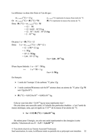 La référence va donc être fixée et l’on dit que :

   m (1 mole) (12C) = 12 g                   m (1 mole) (12C) représente la masse d'une mole de 12C.
Or m (1 mole) (12C) = M (12C) * N            M (12C) représente la masse d'un atome de 12C.
Donc M (12C) = m (1 mole) (12C) / N
                 = 12 / N
                 = 12 / (6,02 . 10^23) g
                 = 12 . 10-3 / (6,02 . 10^23) kg
                 = 2 . 10-26 kg.


On pose 1 u = M (12C) / 12
Donc 1 u = m (1 mole) (12C) / ( N * 12 )
            = 12 / ( N * 12 ) g
            =1/Ng
            = 10^-3 / N kg
            = 1,66 . 10^-27 kg.
                                                1 u = 1,66 . 10-27 kg.


D'une façon littérale: 1 u = 10-3 / N kg.
             ↔         1 u * N = 1 g.
                                                1 u = 1 / N g.

En français:

     1 mole de l’isotope 12 du carbone 12C pèse 12g

     1 mole contient N atomes soit 6x1023 atomes donc un atome de 12C pèse 12g/ N
      soit 12g/(6x1023)

     M (12C) = 0,012/6x1023 = 0,002x10-23 kg.


  Cela ne veut rien dire ! 2x10-26 kg ne nous représente rien !
  On crée donc une nouvelle unité, à l’échelle des particules étudiées : c’est l’unité de
masse atomique, uma, qui est égale au 1/12ème de la masse d’un atome de 12C.

                1u = 1/12 M (12C) = 1,66x10-27 kg


  De même pour l’énergie, on crée une unité représentative des énergies à cette
échelle, l’électronvolt ou eV : 1 eV = 1,6x10-19 J

© Tous droits réservés au Tutorat Associatif Toulousain
Sauf autorisation, la vente, la diffusion totale ou partielle de ce polycopié sont interdites          22
 