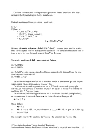 Ces deux valeurs sont à savoir par cœur : plus vous ferez d’exercices, plus elles
rentreront facilement et seront faciles à appliquer.


En équivalent énergétique, on a donc 1u qui vaut :

E=mc²
E (1u) = uc²
       = 1,66 x 10-27 x (3x108)²
       = 15x10-11 J (pas à connaitre)
       = 15x10-11/1,6x10-19 eV
       = 931,5 MeV
                                              1 u = 931,5 MeV / c²


Retenez bien cette opération : E(J)/1,6.10-19=E(eV) : vous en aurez souvent besoin,
mais soyez vigilant lors des manipulations des unités : les unités internationales sont le
J, ou le kg, et on vous demande souvent des eV ou des uma.


Masse des nucléons, de l'électron, masse de l'atome:

mp= 1,00728u
mn= 1,00866u

me= 5,5x10-4u : cette masse est négligeable par rapport à celle des nucléons. On peut
aussi exprimer me en Mev/c²:
me = 0,511 Mev/c²

   En faisant une approximation sur la masse du proton et du neutron, qui sont un peu
supérieures à 1 u, on considère que m nucléon = 1u.
   En faisant une seconde approximation sur le défaut de masse (voir paragraphe
suivant), on considère que la masse du noyau M est égale à la masse de la somme des
nucléons: M ≈ A * m nucléon ≈ A u.
   En faisant une troisième approximation sur la masse des électrons (voir plus loin),
on considère que la masse de l'atome M est égale à la masse du noyau M:
   M ≈ M ≈ A u.

On en déduit:
      M≈Au
↔     M*N ≈Au*N                et, en sachant que m (1 mole) = M * N et que 1 u * N = 1 g
↔     m (1 mole) ≈ A g

Par exemple, pour le 12C: un atome de 12C pèse 12u, une mole de 12C pèse 12g.


© Tous droits réservés au Tutorat Associatif Toulousain
Sauf autorisation, la vente, la diffusion totale ou partielle de ce polycopié sont interdites   23
 