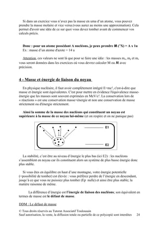 Si dans un exercice vous n’avez pas la masse en uma d’un atome, vous pouvez
prendre la masse molaire et vice versa.(vous aurez au moins une approximation). Cela
permet d'avoir une idée de ce sur quoi vous devez tomber avant de commencer vos
calculs précis.


   Donc : pour un atome possédant A nucléons, je peux prendre M (AX) = A x 1u
   Ex : masse d’un atome d'azote = 14 u

   Attention, ces valeurs ne sont là que pour se faire une idée : les masses mn, mp et me
vous seront données dans les exercices où vous devrez calculer M ou M avec
précision.


4 - Masse et énergie de liaison du noyau
   En physique nucléaire, il faut avoir complètement intégré E=mc², c'est-à-dire que
masse et énergie sont équivalentes. C'est pour mettre en évidence l'équivalence masse-
énergie que les masses sont souvent exprimées en MeV/c². La conservation lors de
« réactions » est une conservation masse+énergie et non une conservation de masse
strictement ou d'énergie strictement.

  Ainsi la somme de la masse des nucléons qui constituent un noyau est
supérieure à la masse de ce noyau lui-même (et on respire et on ne panique pas)




   La stabilité, c’est être au niveau d’énergie le plus bas (ici E2) : les nucléons
s’assemblent en noyau car ils constituent alors un système de plus basse énergie donc
plus stable.

   Si vous êtes en équilibre en haut d’une montagne, votre énergie potentielle
(=possibilité de tomber) est élevée : vous préférez perdre de l’énergie en descendant,
jusqu’à ce que vous ne puissiez plus tomber (Ep nulle) et ainsi être plus stable; la
matière raisonne de même.

      La différence d’énergie est l’énergie de liaison des nucléons; son équivalent en
termes de masse est le défaut de masse.

DDM : Le défaut de masse
© Tous droits réservés au Tutorat Associatif Toulousain
Sauf autorisation, la vente, la diffusion totale ou partielle de ce polycopié sont interdites   24
 