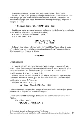 Le calcul que fait tout le monde dans la vie en général est : final - initial.
   Dans le cas présent, les systèmes étudiés perdent de l’énergie : comme nous, c’est
cette énergie qui nous intéresse (connaître l’énergie d’un rayon C émis lors d’un
examen radiologique pour ne pas trop irradier le patient par exemple), on préfère la
compter en positif.

        On calcule donc : - ΔMIF = DDM = initial - final

  Le défaut de masse représente la masse « perdue » ou libérée lors de la formation du
noyau. On pourrait écrire la réaction de cette façon:
  Z protons + N neutrons → Noyau ( + DDM)
  Z mp + N mn = M + DDM

                                       DDM = Z mp + N mn – M
                                       M = Z mp + N mn – DDM

   Ici l’énergie de liaison B (B pour bind = lier) vaut DDMc² (pour défaut de masse
 2
c ). Le DDM peut etre exprimé en u, mais l'exprimer en MeV/c² permettra d'avoir
directement accès à l'énergie de liaison.

                                       B = DDM c²


L'excès de masse

   Il y a une légère différence entre la masse (A u) théorique et la masse M(A,Z)
réelle. L'excès de masse représente cette différence entre la masse théorique, qui est
sensiblement donnée par le même chiffre que le nombre A de nucléon (voir
précédemment) : M ≈ A u, et la masse réelle.
   En effet, comme vu précédemment, on fait d'abord une première approximation
concernant la masse du nucléon, puis une deuxième sur le défaut de masse, et une
troisième sur la masse de l'atome M.
   En réalité, M = M + Zme- – | El |
                M = Z mp + N mn – DDM + Zme- – | El |

Dans cette formule, El représente l'énergie de liaison des électrons au noyau. (pour la
justification, cf chapitre IV - Instabilité du noyau).

L'excès de masse EM rend compte de l'ensemble des approximations sur la masse de
l'atome.
       EM = [M(A,Z) - A] u
           = [M(A,Z) - A] * 931,5 MeV / c²



© Tous droits réservés au Tutorat Associatif Toulousain
Sauf autorisation, la vente, la diffusion totale ou partielle de ce polycopié sont interdites   25
 