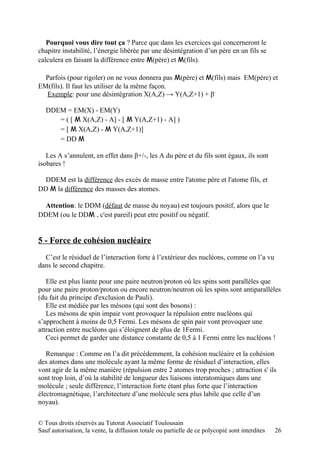 Pourquoi vous dire tout ça ? Parce que dans les exercices qui concerneront le
chapitre instabilité, l’énergie libérée par une désintégration d’un père en un fils se
calculera en faisant la différence entre M(père) et M(fils).

  Parfois (pour rigoler) on ne vous donnera pas M(père) et M(fils) mais EM(père) et
EM(fils). Il faut les utiliser de la même façon.
  Exemple: pour une désintégration X(A,Z) → Y(A,Z+1) + β-

   DDEM = EM(X) - EM(Y)
      = ( [ M X(A,Z) - A] - [ M Y(A,Z+1) - A] )
      = [ M X(A,Z) - M Y(A,Z+1)]
      = DD M

   Les A s’annulent, en effet dans β+/-, les A du père et du fils sont égaux, ils sont
isobares !

  DDEM est la différence des excès de masse entre l'atome père et l'atome fils, et
DD M la différence des masses des atomes.

  Attention: le DDM (défaut de masse du noyau) est toujours positif, alors que le
DDEM (ou le DDM , c'est pareil) peut etre positif ou négatif.


5 - Force de cohésion nucléaire
  C’est le résiduel de l’interaction forte à l’extérieur des nucléons, comme on l’a vu
dans le second chapitre.

   Elle est plus liante pour une paire neutron/proton où les spins sont parallèles que
pour une paire proton/proton ou encore neutron/neutron où les spins sont antiparallèles
(du fait du principe d'exclusion de Pauli).
   Elle est médiée par les mésons (qui sont des bosons) :
   Les mésons de spin impair vont provoquer la répulsion entre nucléons qui
s’approchent à moins de 0,5 Fermi. Les mésons de spin pair vont provoquer une
attraction entre nucléons qui s’éloignent de plus de 1Fermi.
   Ceci permet de garder une distance constante de 0,5 à 1 Fermi entre les nucléons !

   Remarque : Comme on l’a dit précédemment, la cohésion nucléaire et la cohésion
des atomes dans une molécule ayant la même forme de résiduel d’interaction, elles
vont agir de la même manière (répulsion entre 2 atomes trop proches ; attraction s' ils
sont trop loin, d’où la stabilité de longueur des liaisons interatomiques dans une
molécule ; seule différence, l’interaction forte étant plus forte que l’interaction
électromagnétique, l’architecture d’une molécule sera plus labile que celle d’un
noyau).

© Tous droits réservés au Tutorat Associatif Toulousain
Sauf autorisation, la vente, la diffusion totale ou partielle de ce polycopié sont interdites   26
 