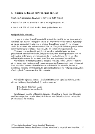 6 - Energie de liaison moyenne par nucléon
Courbe B/A en fonction de A (voir le polycopié du Dr Victor)

▪ Pour A<16, B/A = kA donc B = kA². B est proportionnel à A².

▪ Pour A>16, B/A = k donc B = kA. B est proportionnel à A.


Que peut-on en conclure ?

    Lorsque le nombre de nucléon est faible (c'est à dire A<16), les nucléons sont très
fortement liés, puisque l'energie de liaison est proportionnelle au carré de A; l'énergie
de liaison augmente très vite avec le nombre de nucléons, jusqu'à A=16. Lorsque
A>16, les nucléons sont moins fortement liés, car l'énergie de liaison augmente moins
rapidement avec le nombre de nucléons, elle est seulement proportionnelle à A.
    C’est pour cela que l’on dit qu’à A<16, les effets individuels des nucléons
prédominent: dans ces conditions, chaque nucléon y met du sien pour rester avec les
autres, et se lie fortement avec ses voisins. En revanche, lorsque A>16, les effets
collectifs prédominent: les nucléons ne se lient plus autant avec leurs voisins.
    Pour faire une métaphore douteuse, imaginez vous une soirée. Lorsque le nombre
de personnes n'est pas trop grand, chaque personne garde encore son esprit critique, et
il est possible d'avoir un discussion avec tout le monde. En revanche, lorsque le
nombre de personne est trop grand, les gens sont submergés par l'effet de groupe, et on
n'arrive plus à s'entendre ou à se faire entendre.



   Pour accéder à plus de stabilité (la nature tend toujours à plus de stabilité, c'est-à-
dire un état énergétique plus bas), il y a deux moyens.

        La fusion de noyaux légers
        La fission de noyaux lourds

  Dans les deux cas, il y a libération d’énergie : On utilise la fission pour l’Energie
nucléaire et que l’on cherche à faire de la fusion pour éviter les déchets radioactifs
(Voir cours de Mr Pradère)




© Tous droits réservés au Tutorat Associatif Toulousain
Sauf autorisation, la vente, la diffusion totale ou partielle de ce polycopié sont interdites   27
 