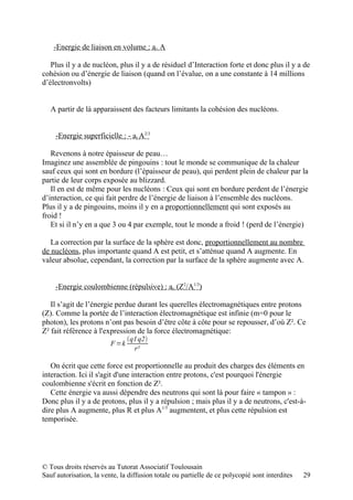 -Energie de liaison en volume : av A

   Plus il y a de nucléon, plus il y a de résiduel d’Interaction forte et donc plus il y a de
cohésion ou d’énergie de liaison (quand on l’évalue, on a une constante à 14 millions
d’électronvolts)


   A partir de là apparaissent des facteurs limitants la cohésion des nucléons.


     -Energie superficielle : - as A2/3

   Revenons à notre épaisseur de peau…
Imaginez une assemblée de pingouins : tout le monde se communique de la chaleur
sauf ceux qui sont en bordure (l’épaisseur de peau), qui perdent plein de chaleur par la
partie de leur corps exposée au blizzard.
   Il en est de même pour les nucléons : Ceux qui sont en bordure perdent de l’énergie
d’interaction, ce qui fait perdre de l’énergie de liaison à l’ensemble des nucléons.
Plus il y a de pingouins, moins il y en a proportionnellement qui sont exposés au
froid !
   Et si il n’y en a que 3 ou 4 par exemple, tout le monde a froid ! (perd de l’énergie)

   La correction par la surface de la sphère est donc, proportionnellement au nombre
de nucléons, plus importante quand A est petit, et s’atténue quand A augmente. En
valeur absolue, cependant, la correction par la surface de la sphère augmente avec A.


     -Energie coulombienne (répulsive) : ac (Z2/A1/3)

   Il s’agit de l’énergie perdue durant les querelles électromagnétiques entre protons
(Z). Comme la portée de l’interaction électromagnétique est infinie (m=0 pour le
photon), les protons n’ont pas besoin d’être côte à côte pour se repousser, d’où Z². Ce
Z² fait référence à l'expression de la force électromagnétique:
                                q1 q2
                         F =k
                                  r²

   On écrit que cette force est proportionnelle au produit des charges des éléments en
interaction. Ici il s'agit d'une interaction entre protons, c'est pourquoi l'énergie
coulombienne s'écrit en fonction de Z².
   Cette énergie va aussi dépendre des neutrons qui sont là pour faire « tampon » :
Donc plus il y a de protons, plus il y a répulsion ; mais plus il y a de neutrons, c'est-à-
dire plus A augmente, plus R et plus A1/3 augmentent, et plus cette répulsion est
temporisée.




© Tous droits réservés au Tutorat Associatif Toulousain
Sauf autorisation, la vente, la diffusion totale ou partielle de ce polycopié sont interdites   29
 