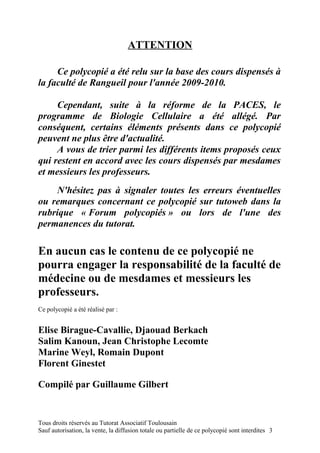 ATTENTION

     Ce polycopié a été relu sur la base des cours dispensés à
la faculté de Rangueil pour l'année 2009-2010.

     Cependant, suite à la réforme de la PACES, le
programme de Biologie Cellulaire a été allégé. Par
conséquent, certains éléments présents dans ce polycopié
peuvent ne plus être d'actualité.
     A vous de trier parmi les différents items proposés ceux
qui restent en accord avec les cours dispensés par mesdames
et messieurs les professeurs.
    N'hésitez pas à signaler toutes les erreurs éventuelles
ou remarques concernant ce polycopié sur tutoweb dans la
rubrique « Forum polycopiés » ou lors de l'une des
permanences du tutorat.

En aucun cas le contenu de ce polycopié ne
pourra engager la responsabilité de la faculté de
médecine ou de mesdames et messieurs les
professeurs.
Ce polycopié a été réalisé par :


Elise Birague-Cavallie, Djaouad Berkach
Salim Kanoun, Jean Christophe Lecomte
Marine Weyl, Romain Dupont
Florent Ginestet

Compilé par Guillaume Gilbert


Tous droits réservés au Tutorat Associatif Toulousain
Sauf autorisation, la vente, la diffusion totale ou partielle de ce polycopié sont interdites 3
 