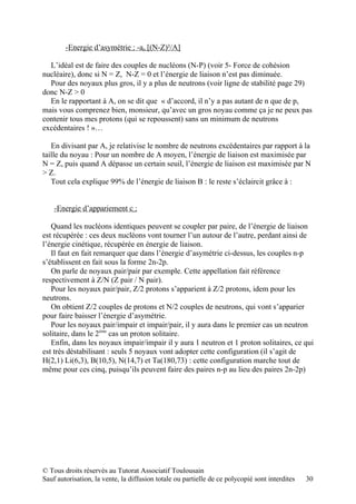 -Energie d’asymétrie : -aa [(N-Z)²/A]

  L’idéal est de faire des couples de nucléons (N-P) (voir 5- Force de cohésion
nucléaire), donc si N = Z, N-Z = 0 et l’énergie de liaison n’est pas diminuée.
  Pour des noyaux plus gros, il y a plus de neutrons (voir ligne de stabilité page 29)
donc N-Z > 0
  En le rapportant à A, on se dit que « d’accord, il n’y a pas autant de n que de p,
mais vous comprenez bien, monsieur, qu’avec un gros noyau comme ça je ne peux pas
contenir tous mes protons (qui se repoussent) sans un minimum de neutrons
excédentaires ! »…

   En divisant par A, je relativise le nombre de neutrons excédentaires par rapport à la
taille du noyau : Pour un nombre de A moyen, l’énergie de liaison est maximisée par
N = Z, puis quand A dépasse un certain seuil, l’énergie de liaison est maximisée par N
> Z.
   Tout cela explique 99% de l’énergie de liaison B : le reste s’éclaircit grâce à :


    -Energie d’appariement c :

   Quand les nucléons identiques peuvent se coupler par paire, de l’énergie de liaison
est récupérée : ces deux nucléons vont tourner l’un autour de l’autre, perdant ainsi de
l’énergie cinétique, récupérée en énergie de liaison.
   Il faut en fait remarquer que dans l’énergie d’asymétrie ci-dessus, les couples n-p
s’établissent en fait sous la forme 2n-2p.
   On parle de noyaux pair/pair par exemple. Cette appellation fait référence
respectivement à Z/N (Z pair / N pair).
   Pour les noyaux pair/pair, Z/2 protons s’apparient à Z/2 protons, idem pour les
neutrons.
   On obtient Z/2 couples de protons et N/2 couples de neutrons, qui vont s’apparier
pour faire baisser l’énergie d’asymétrie.
   Pour les noyaux pair/impair et impair/pair, il y aura dans le premier cas un neutron
solitaire, dans le 2ème cas un proton solitaire.
   Enfin, dans les noyaux impair/impair il y aura 1 neutron et 1 proton solitaires, ce qui
est très déstabilisant : seuls 5 noyaux vont adopter cette configuration (il s’agit de
H(2,1) Li(6,3), B(10,5), N(14,7) et Ta(180,73) : cette configuration marche tout de
même pour ces cinq, puisqu’ils peuvent faire des paires n-p au lieu des paires 2n-2p)




© Tous droits réservés au Tutorat Associatif Toulousain
Sauf autorisation, la vente, la diffusion totale ou partielle de ce polycopié sont interdites   30
 
