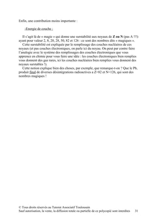 Enfin, une contribution moins importante :

     -Energie de couche :

   Il s’agit là de « magie » qui donne une surstabilité aux noyaux de Z ou N (pas A !!!)
ayant pour valeur 2, 8, 20, 28, 50, 82 et 126 : ce sont des nombres dits « magiques ».
   Cette surstabilité est expliquée par le remplissage des couches nucléaires de ces
noyaux (et pas couches électroniques, on parle ici du noyau. On peut par contre faire
l’analogie avec le système des remplissages des couches électroniques que vous
apprenez en chimie pour vous faire une idée : les couches électroniques bien remplies
vous donnent des gaz rares, ici les couches nucléaires bien remplies vous donnent des
noyaux surstables !).
   Cette notion explique bien des choses, par exemple, que remarque-t-on ? Que le Pb,
produit final de diverses désintégrations radioactives a Z=82 et N=126, qui sont des
nombres magiques !




© Tous droits réservés au Tutorat Associatif Toulousain
Sauf autorisation, la vente, la diffusion totale ou partielle de ce polycopié sont interdites   31
 