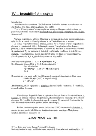 IV – Instabilité du noyau
Introduction
   La radio activité consiste en l’évolution d’un état initial instable ou excité vers un
état final de plus basse énergie, et donc plus stable.
   C’est la désintégration d’un noyau père en un noyau fils avec émission d’une ou
plusieurs particules, ou encore la désexcitation d’un noyau de l'état excité vers son état
fondamental.

   Pour que ce processus ait lieu, il faut que le noyau père X ait une masse supérieure à
celle du fils Y. Ainsi, la désintégration de X en Y doit libérer de la matière.
   Du fait de l'équivalence masse-énergie, donnée par la relation E=mc2, on peut aussi
dire que la réaction doit libérer de l'énergie, ou que l'énergie disponible doit etre
positive. A cette condition seulement, la réaction est possible. Si vous voulez savoir si
X1 peut devenir X2 par exemple, il faut déjà vérifier cette condition. Si la différence
d’énergie (ou différence de masse, c'est pareil) entre ces deux noyaux est négative,
alors le passage de X1 à X2 par désintégration est impossible.

Pour une désintégration : X → Y + particules + Q
Q est l'énergie disponible à la fin de la désintégration
                Q = initial - final
                Q = M(X)c² - [M(Y)c² + M(particule)c²]
                Q>0

Remarque: on peut aussi parler de différence de masse, c'est équivalent. On a alors:
            DDM = M(X) – [M(Y) + M(particules)]
            Q = DDM c²

Attention: içi, DDM représente la différence de masse entre l'état initial et l'état final,
et non le défaut de masse.


       Cette énergie disponible Q va se répartir en énergie de recul du noyau fils (on la
néglige), en énergie cinétique des particules, et essentiellement en énergie d’excitation
du noyau fils (en effet, la plupart du temps, les noyaux fils naissent à l'état excités, ils
vont ensuite se desexciter en perdant encore de l'énergie).

       En fait, on estime qu’une source radioactive (SRA) est constituée d’atomes et
non de noyaux : on écrit le bilan en fonction des masses atomiques M et plus en
fonction des masses nucléaires M:

                       M (A,Z) = M(A,Z) + Zme - | El |



© Tous droits réservés au Tutorat Associatif Toulousain
Sauf autorisation, la vente, la diffusion totale ou partielle de ce polycopié sont interdites   32
 